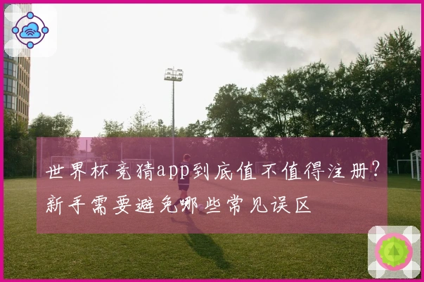 世界杯竞猜app到底值不值得注册？新手需要避免哪些常见误区